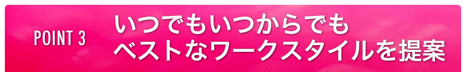 POINT3 いつでもいつからでも！ベストなワークスタイルを提案！